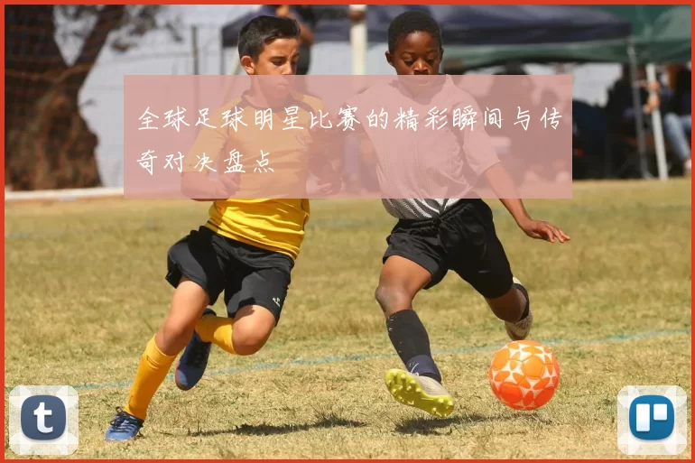 全球足球明星比赛的精彩瞬间与传奇对决盘点