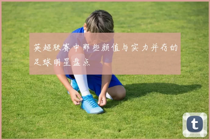 英超联赛中那些颜值与实力并存的足球明星盘点
