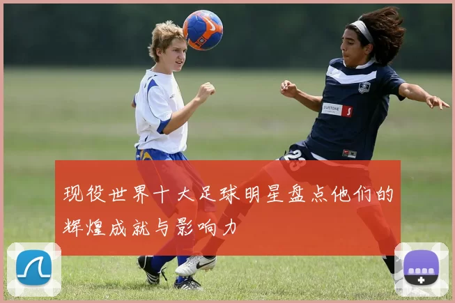 现役世界十大足球明星盘点他们的辉煌成就与影响力
