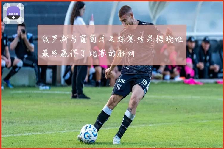 俄罗斯与葡萄牙足球赛结果揭晓谁最终赢得了比赛的胜利