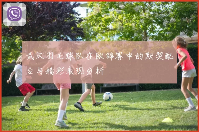 武汉羽毛球队在欧锦赛中的默契配合与精彩表现分析