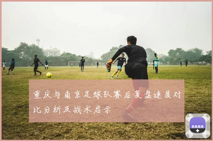 重庆与南京足球队赛后复盘速度对比分析及战术启示