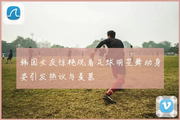 韩国女友惊艳观看足球明星舞动身姿引发热议与羡慕