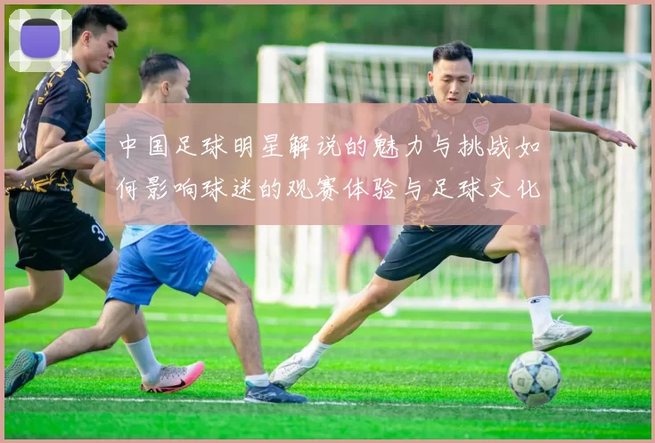 中国足球明星解说的魅力与挑战如何影响球迷的观赛体验与足球文化发展