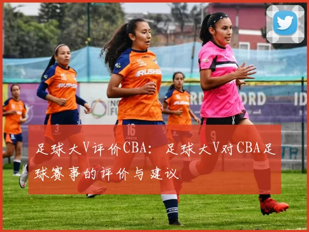足球大V评价CBA：足球大V对CBA足球赛事的评价与建议