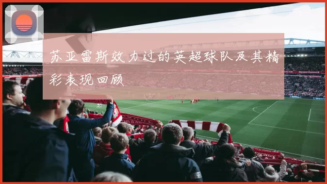 苏亚雷斯效力过的英超球队及其精彩表现回顾