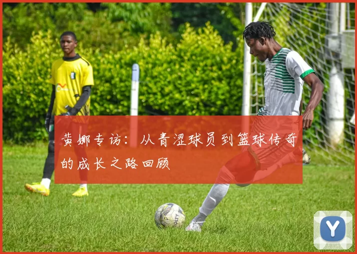 黄娜专访：从青涩球员到篮球传奇的成长之路回顾