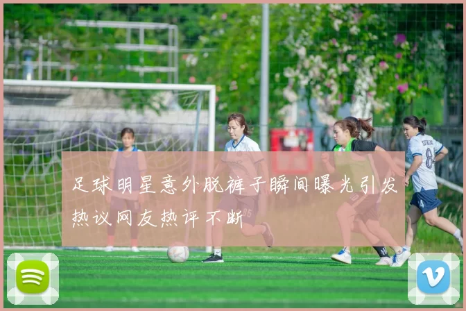 足球明星意外脱裤子瞬间曝光引发热议网友热评不断