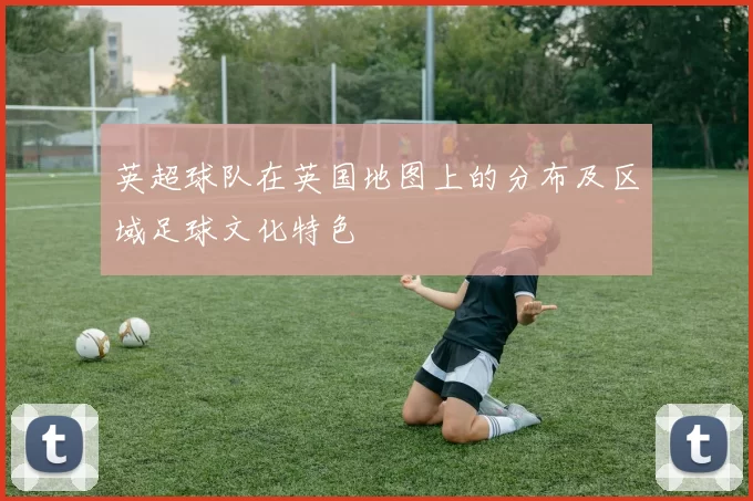 英超球队在英国地图上的分布及区域足球文化特色