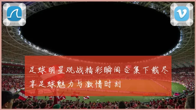 足球明星观战精彩瞬间合集下载尽享足球魅力与激情时刻