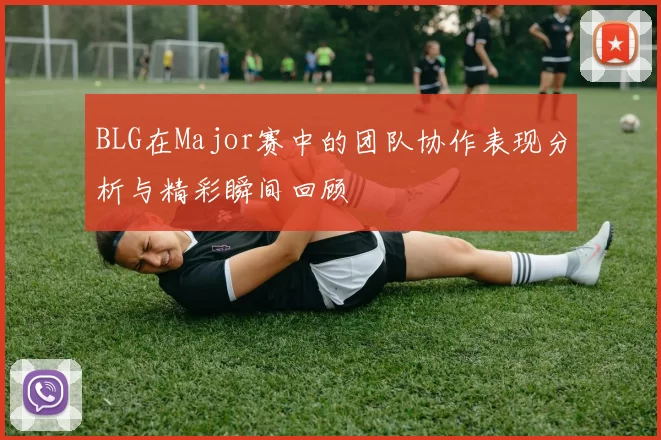 BLG在Major赛中的团队协作表现分析与精彩瞬间回顾