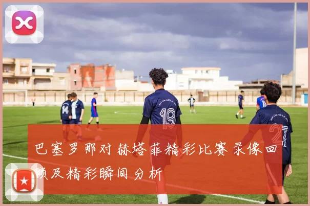 巴塞罗那对赫塔菲精彩比赛录像回顾及精彩瞬间分析