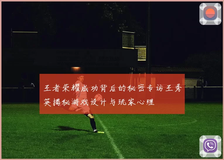 王者荣耀成功背后的秘密专访王秀英揭秘游戏设计与玩家心理