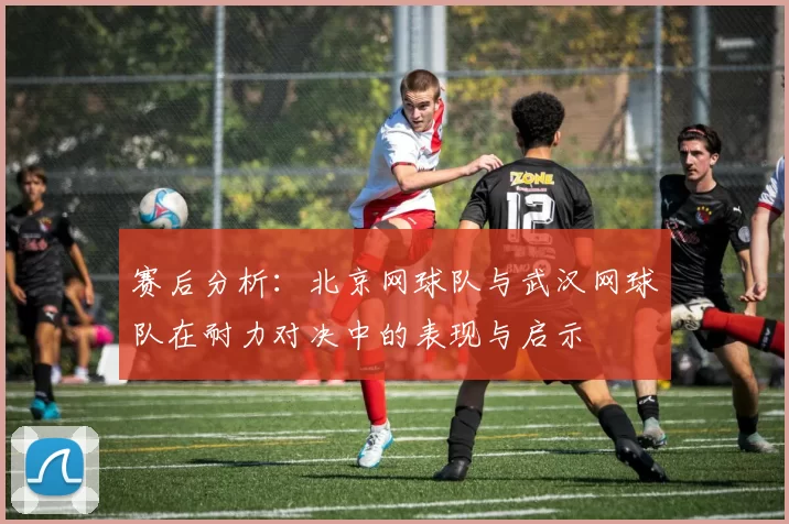 赛后分析：北京网球队与武汉网球队在耐力对决中的表现与启示
