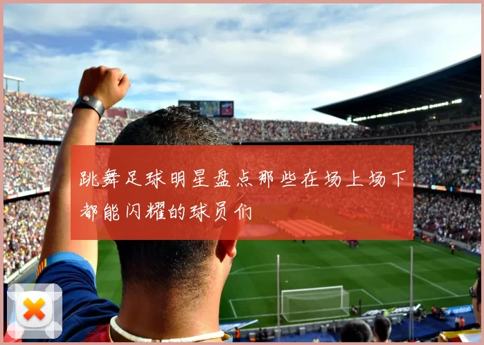 跳舞足球明星盘点那些在场上场下都能闪耀的球员们
