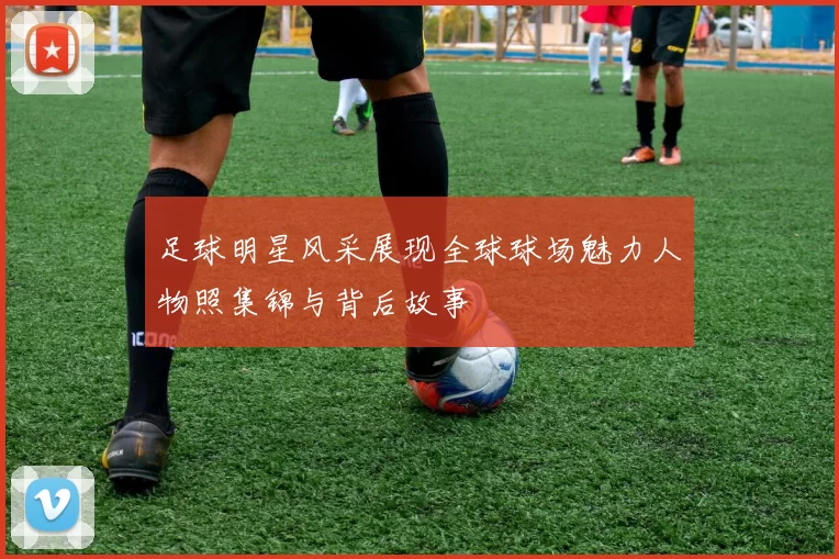 足球明星风采展现全球球场魅力人物照集锦与背后故事