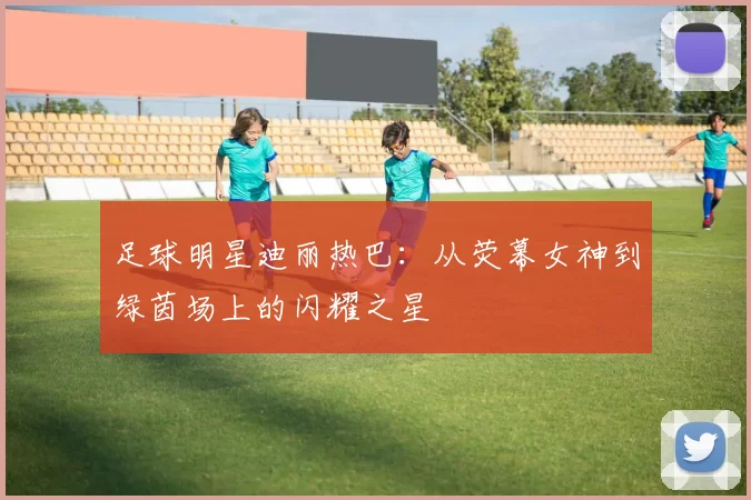 足球明星迪丽热巴：从荧幕女神到绿茵场上的闪耀之星