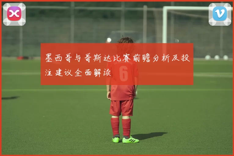 墨西哥与哥斯达比赛前瞻分析及投注建议全面解读