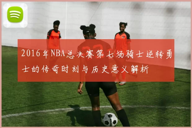 2016年NBA总决赛第七场骑士逆转勇士的传奇时刻与历史意义解析