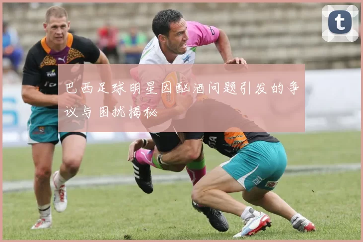 巴西足球明星因酗酒问题引发的争议与困扰揭秘