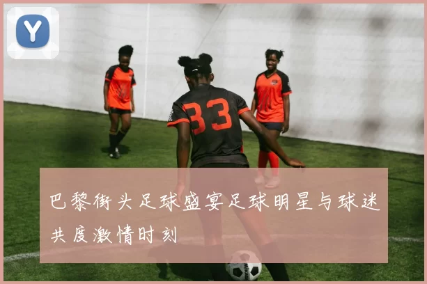 巴黎街头足球盛宴足球明星与球迷共度激情时刻