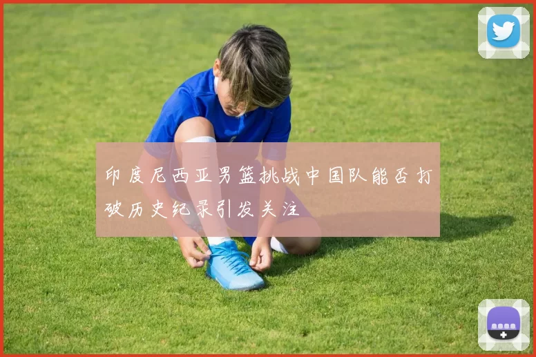 印度尼西亚男篮挑战中国队能否打破历史纪录引发关注