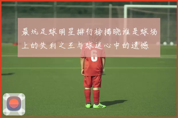 最坑足球明星排行榜揭晓谁是球场上的失利之王与球迷心中的遗憾
