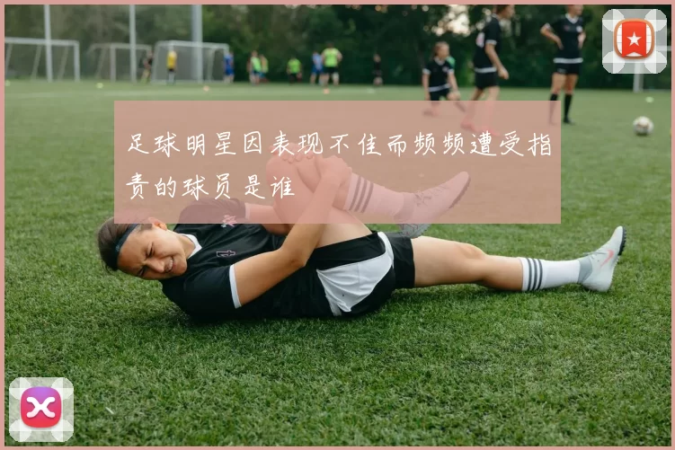 足球明星因表现不佳而频频遭受指责的球员是谁
