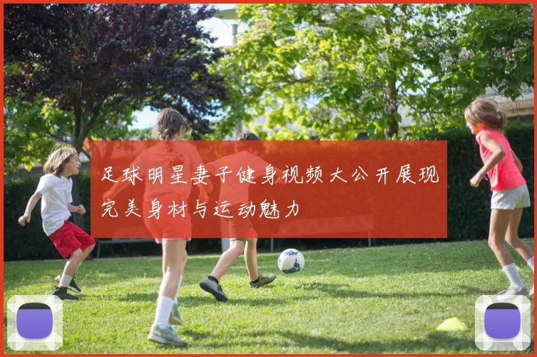 足球明星妻子健身视频大公开展现完美身材与运动魅力