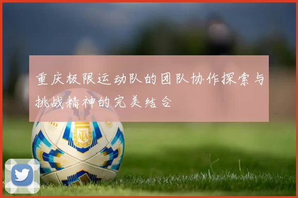 重庆极限运动队的团队协作探索与挑战精神的完美结合