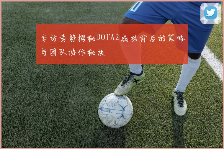 专访黄静揭秘DOTA2成功背后的策略与团队协作秘诀