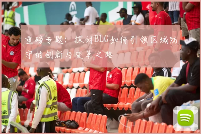 重磅专题：探讨BLG如何引领区域防守的创新与变革之路