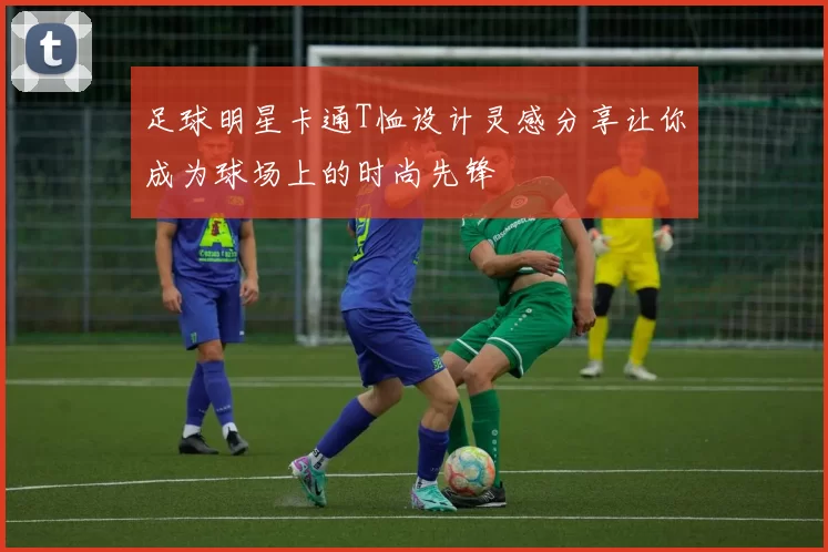 足球明星卡通T恤设计灵感分享让你成为球场上的时尚先锋