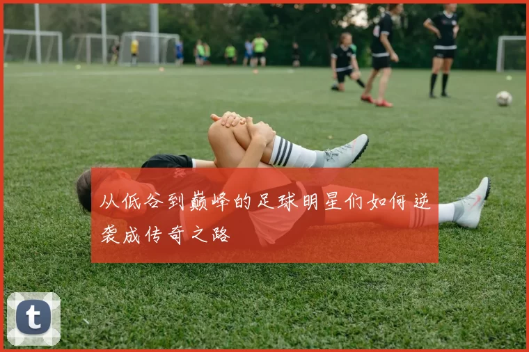 从低谷到巅峰的足球明星们如何逆袭成传奇之路