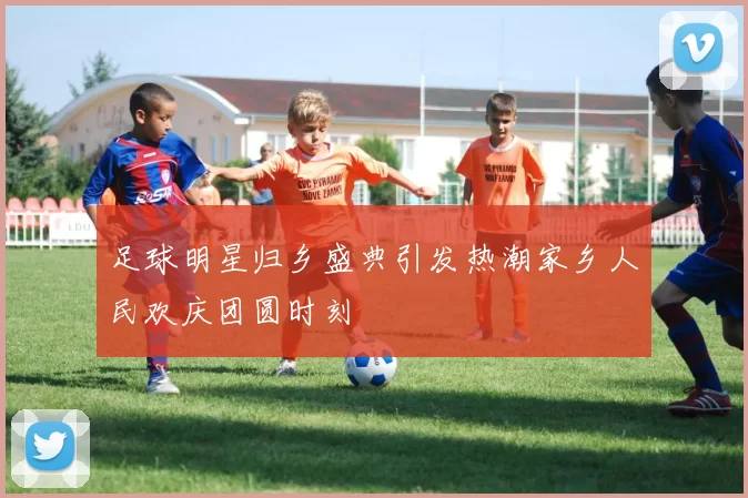 足球明星归乡盛典引发热潮家乡人民欢庆团圆时刻
