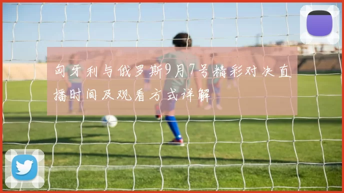 匈牙利与俄罗斯9月7号精彩对决直播时间及观看方式详解