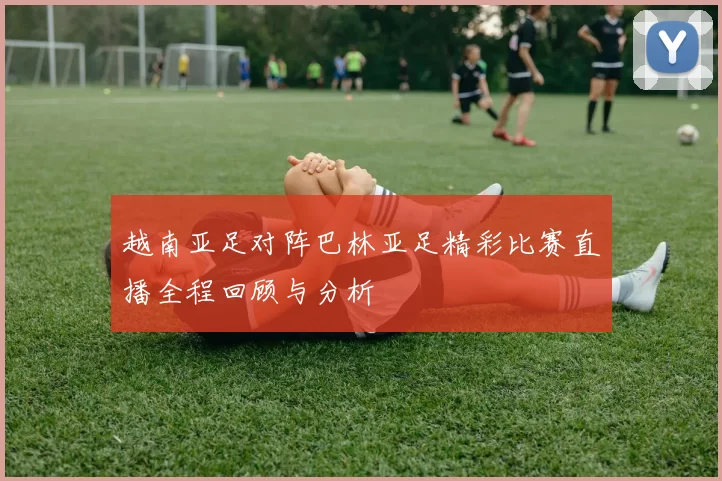 越南亚足对阵巴林亚足精彩比赛直播全程回顾与分析