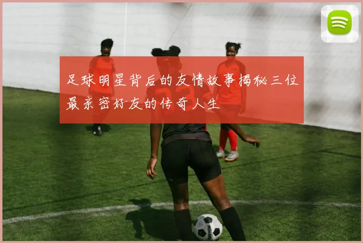 足球明星背后的友情故事揭秘三位最亲密好友的传奇人生
