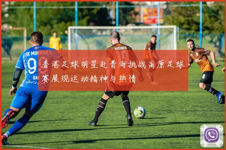 香港足球明星赴青海挑战高原足球赛展现运动精神与热情