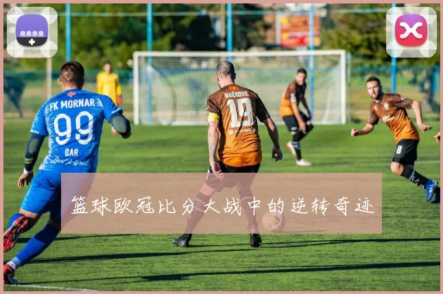 篮球欧冠比分大战中的逆转奇迹