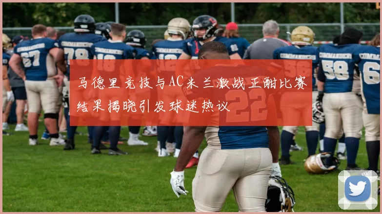 马德里竞技与AC米兰激战正酣比赛结果揭晓引发球迷热议