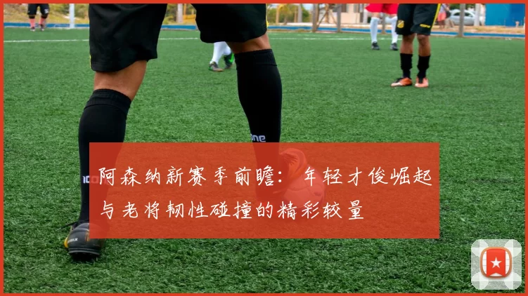 阿森纳新赛季前瞻：年轻才俊崛起与老将韧性碰撞的精彩较量