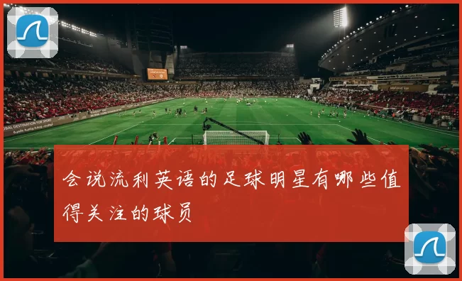 会说流利英语的足球明星有哪些值得关注的球员