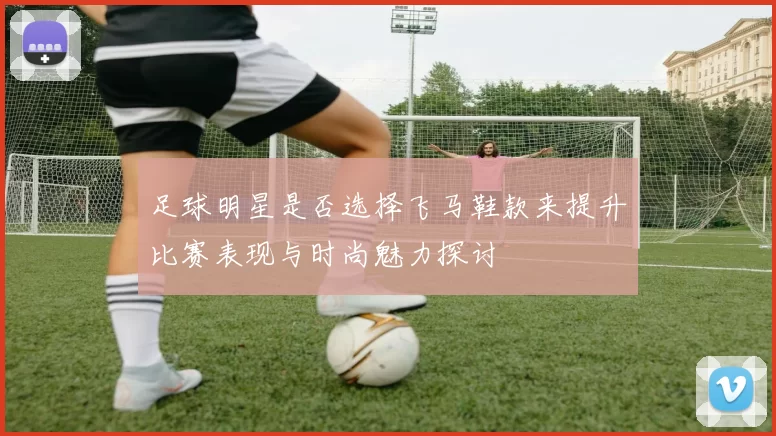 足球明星是否选择飞马鞋款来提升比赛表现与时尚魅力探讨