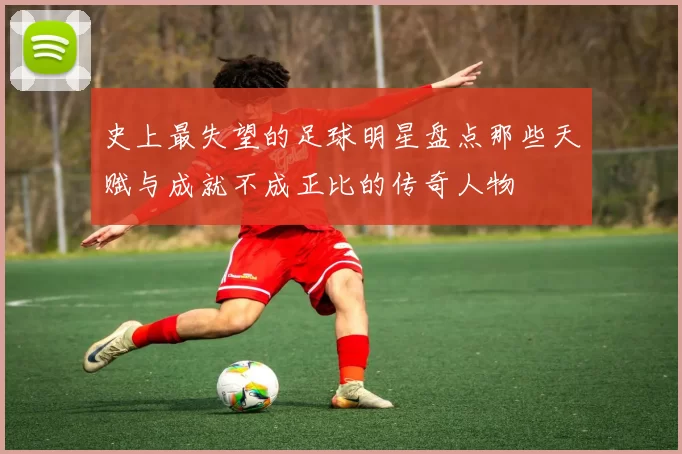 史上最失望的足球明星盘点那些天赋与成就不成正比的传奇人物