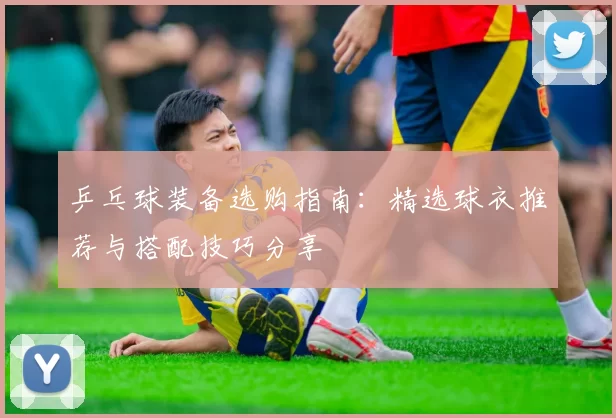 乒乓球装备选购指南：精选球衣推荐与搭配技巧分享