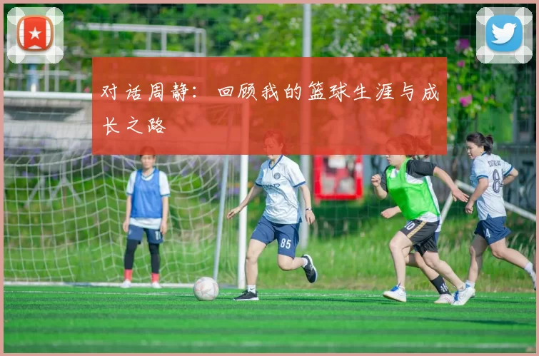 对话周静：回顾我的篮球生涯与成长之路