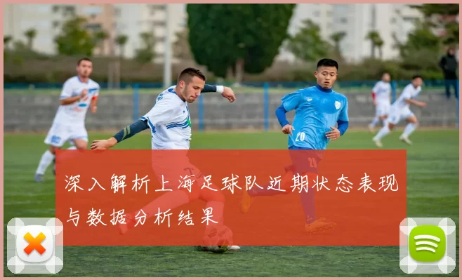 深入解析上海足球队近期状态表现与数据分析结果