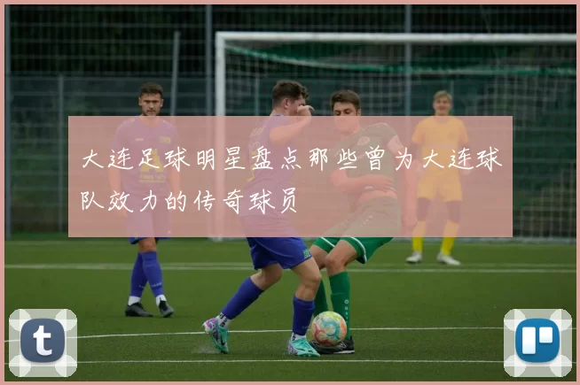 大连足球明星盘点那些曾为大连球队效力的传奇球员