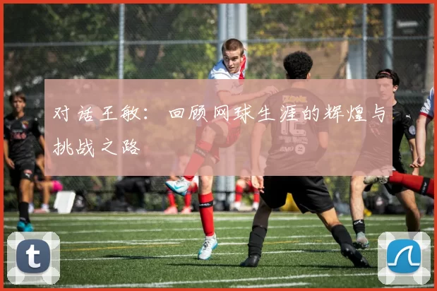 对话王敏：回顾网球生涯的辉煌与挑战之路